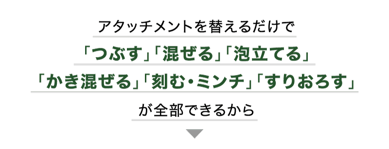 アタッチメントを替えるだけで「つぶす」「混ぜる」「泡立てる」「かき混ぜる」「刻む・ミンチ」「すりおろす」が全部できる