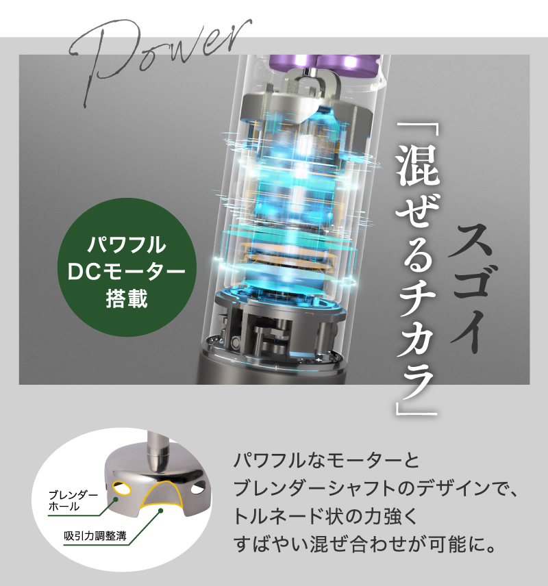 パワフルなモーターとブレンダーシャフトのデザインで、トルネード状の力強くすばやい混ぜ合わせが可能に。